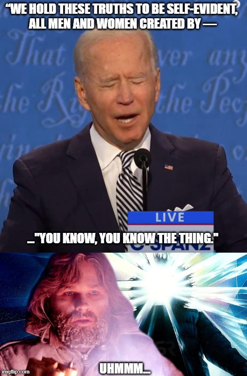Joe Biden isn't what he appears to be | “WE HOLD THESE TRUTHS TO BE SELF-EVIDENT, 
ALL MEN AND WOMEN CREATED BY —; ..."YOU KNOW, YOU KNOW THE THING."; UHMMM... | image tagged in joe biden,the thing,dimwit,democratic party,alzheimers,disaster | made w/ Imgflip meme maker