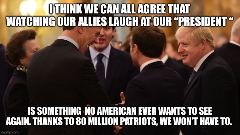 World Leaders Laughing at Trump | I THINK WE CAN ALL AGREE THAT WATCHING OUR ALLIES LAUGH AT OUR “PRESIDENT “; IS SOMETHING  NO AMERICAN EVER WANTS TO SEE AGAIN. THANKS TO 80 MILLION PATRIOTS, WE WON’T HAVE TO. | image tagged in world leaders laughing at trump | made w/ Imgflip meme maker