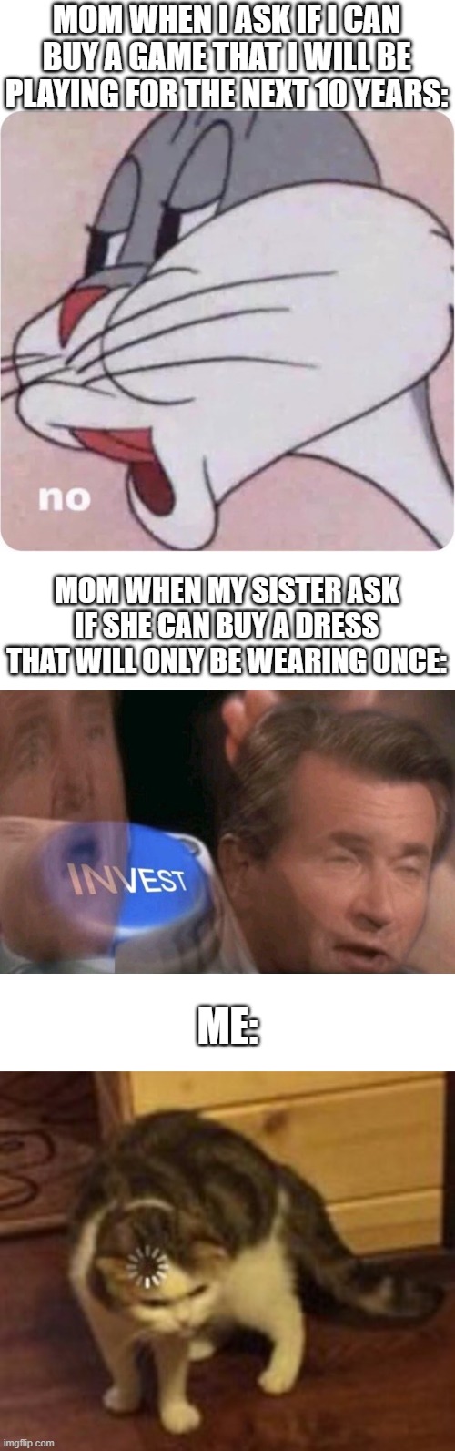 Relatable? | MOM WHEN I ASK IF I CAN BUY A GAME THAT I WILL BE PLAYING FOR THE NEXT 10 YEARS:; MOM WHEN MY SISTER ASK IF SHE CAN BUY A DRESS THAT WILL ONLY BE WEARING ONCE:; ME: | image tagged in bugs bunny no,invest,loading cat | made w/ Imgflip meme maker