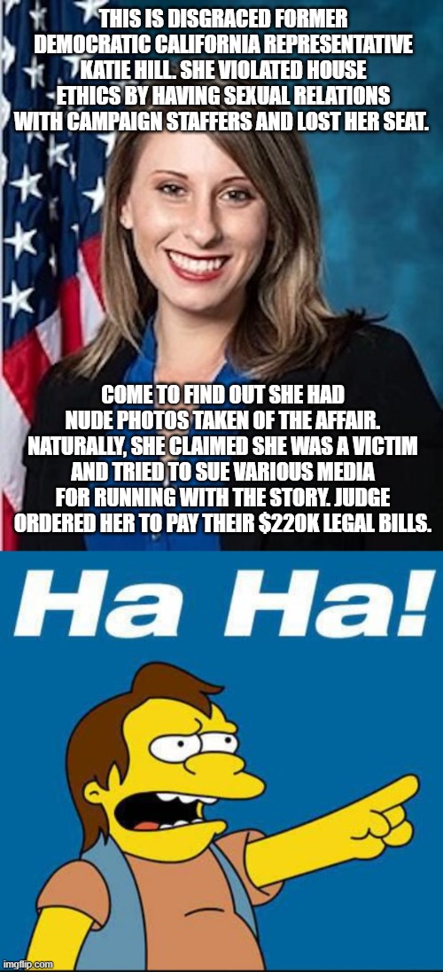 Democratic professional victims | THIS IS DISGRACED FORMER DEMOCRATIC CALIFORNIA REPRESENTATIVE KATIE HILL. SHE VIOLATED HOUSE ETHICS BY HAVING SEXUAL RELATIONS WITH CAMPAIGN STAFFERS AND LOST HER SEAT. COME TO FIND OUT SHE HAD NUDE PHOTOS TAKEN OF THE AFFAIR. NATURALLY, SHE CLAIMED SHE WAS A VICTIM AND TRIED TO SUE VARIOUS MEDIA FOR RUNNING WITH THE STORY. JUDGE ORDERED HER TO PAY THEIR $220K LEGAL BILLS. | image tagged in katie hill,abuse of power,dimwit,democrat party,liberal,justice | made w/ Imgflip meme maker