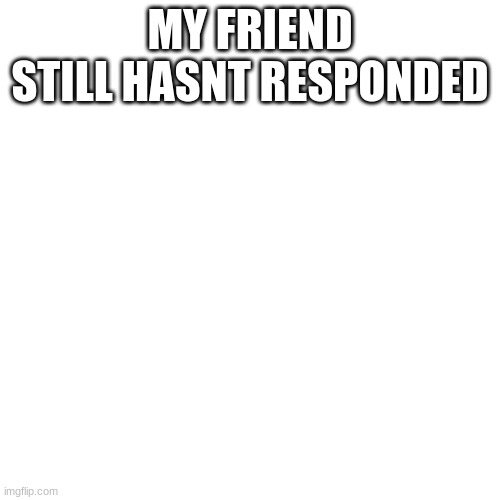 Blank Transparent Square Meme | MY FRIEND STILL HASNT RESPONDED | image tagged in memes,blank transparent square | made w/ Imgflip meme maker