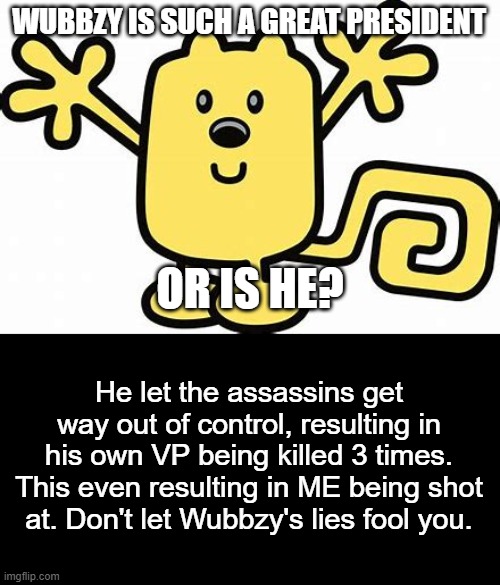 Don't let wubbzy fool you. | WUBBZY IS SUCH A GREAT PRESIDENT; OR IS HE? He let the assassins get way out of control, resulting in his own VP being killed 3 times. This even resulting in ME being shot at. Don't let Wubbzy's lies fool you. | image tagged in wubbzy,dont let him fool you | made w/ Imgflip meme maker