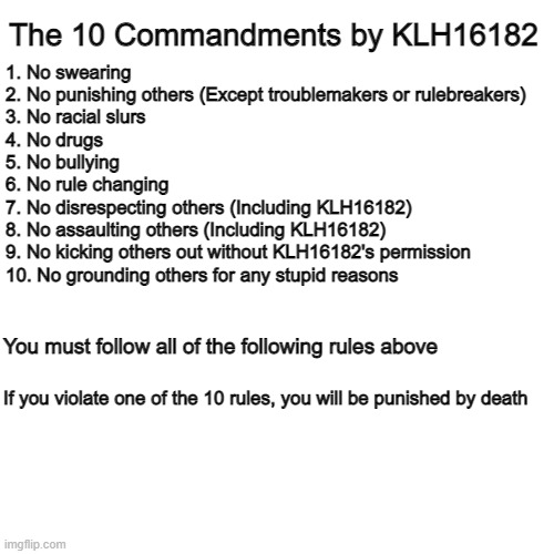 KLH16182's 10 Commandments | The 10 Commandments by KLH16182; 1. No swearing
2. No punishing others (Except troublemakers or rulebreakers)
3. No racial slurs
4. No drugs
5. No bullying
6. No rule changing
7. No disrespecting others (Including KLH16182)
8. No assaulting others (Including KLH16182)
9. No kicking others out without KLH16182's permission
10. No grounding others for any stupid reasons; You must follow all of the following rules above; If you violate one of the 10 rules, you will be punished by death | image tagged in memes,blank transparent square | made w/ Imgflip meme maker