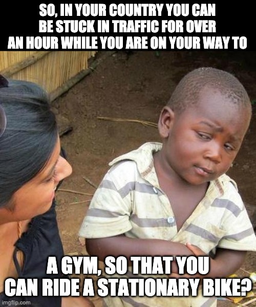 Gym | SO, IN YOUR COUNTRY YOU CAN BE STUCK IN TRAFFIC FOR OVER AN HOUR WHILE YOU ARE ON YOUR WAY TO; A GYM, SO THAT YOU CAN RIDE A STATIONARY BIKE? | image tagged in memes,third world skeptical kid | made w/ Imgflip meme maker