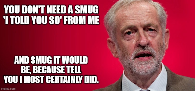 Corbyn - I told you so | YOU DON'T NEED A SMUG 'I TOLD YOU SO' FROM ME; AND SMUG IT WOULD BE, BECAUSE TELL YOU I MOST CERTAINLY DID. | image tagged in corbyn,i told you so | made w/ Imgflip meme maker
