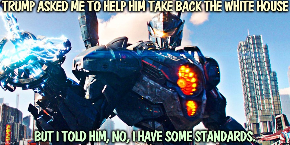 These days Trump exists entirely in a fantasy state. | TRUMP ASKED ME TO HELP HIM TAKE BACK THE WHITE HOUSE; BUT I TOLD HIM, NO, I HAVE SOME STANDARDS. | image tagged in pacific rim uprising,trump,coup,theft,presidency | made w/ Imgflip meme maker