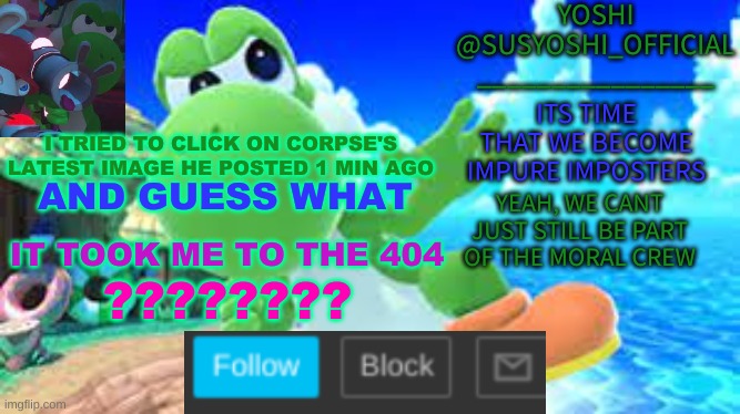 Yoshi_Official Announcement Temp v6 | I TRIED TO CLICK ON CORPSE'S LATEST IMAGE HE POSTED 1 MIN AGO; AND GUESS WHAT; IT TOOK ME TO THE 404; ???????? | image tagged in yoshi_official announcement temp v6 | made w/ Imgflip meme maker