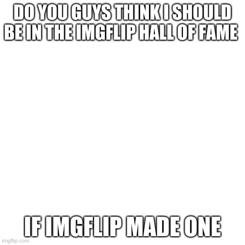 Blank Transparent Square Meme | DO YOU GUYS THINK I SHOULD BE IN THE IMGFLIP HALL OF FAME; IF IMGFLIP MADE ONE | image tagged in memes,blank transparent square | made w/ Imgflip meme maker