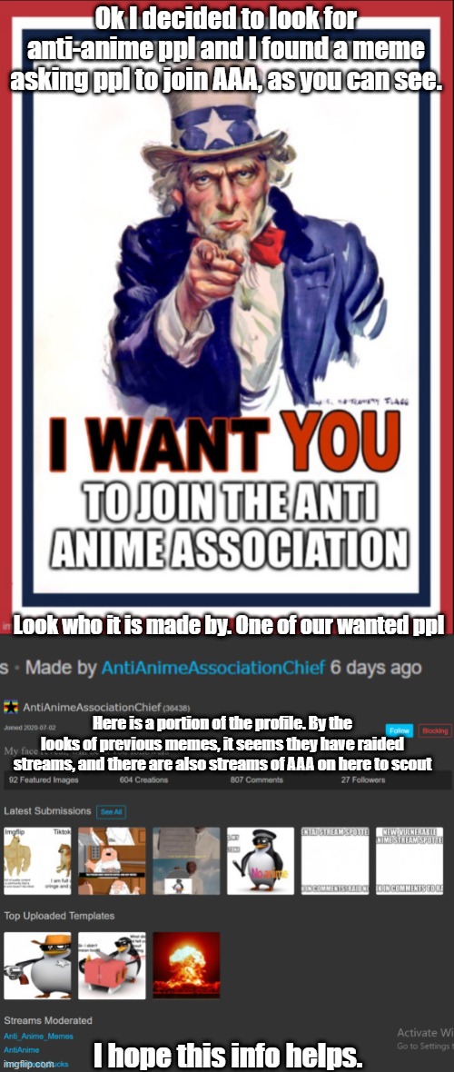 I found someone wanted and some of their streams. I hope it helps. | Ok I decided to look for anti-anime ppl and I found a meme asking ppl to join AAA, as you can see. Look who it is made by. One of our wanted ppl; Here is a portion of the profile. By the looks of previous memes, it seems they have raided streams, and there are also streams of AAA on here to scout; I hope this info helps. | made w/ Imgflip meme maker