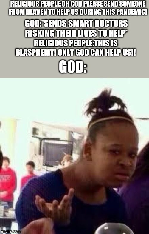 Bruh | RELIGIOUS PEOPLE:OH GOD PLEASE SEND SOMEONE FROM HEAVEN TO HELP US DURING THIS PANDEMIC! GOD:*SENDS SMART DOCTORS RISKING THEIR LIVES TO HELP*; RELIGIOUS PEOPLE:THIS IS BLASPHEMY! ONLY GOD CAN HELP US!! GOD: | image tagged in bruh | made w/ Imgflip meme maker