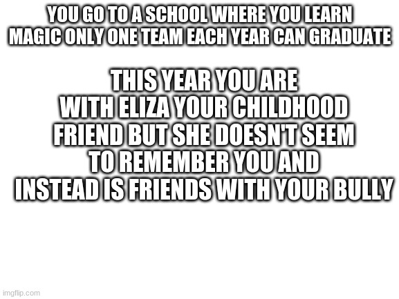 yes toxic school | THIS YEAR YOU ARE WITH ELIZA YOUR CHILDHOOD FRIEND BUT SHE DOESN'T SEEM TO REMEMBER YOU AND INSTEAD IS FRIENDS WITH YOUR BULLY; YOU GO TO A SCHOOL WHERE YOU LEARN MAGIC ONLY ONE TEAM EACH YEAR CAN GRADUATE | image tagged in blank white template | made w/ Imgflip meme maker