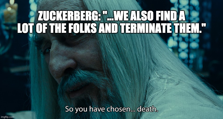 ZUCKERBERG: "...WE ALSO FIND THESE FOLKS AND TERMINATE THEM." | ZUCKERBERG: "...WE ALSO FIND A LOT OF THE FOLKS AND TERMINATE THEM." | image tagged in saruman - death | made w/ Imgflip meme maker