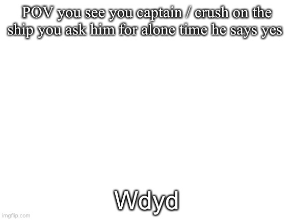 Blank White Template | POV you see you captain / crush on the ship you ask him for alone time he says yes; Wdyd | image tagged in blank white template | made w/ Imgflip meme maker