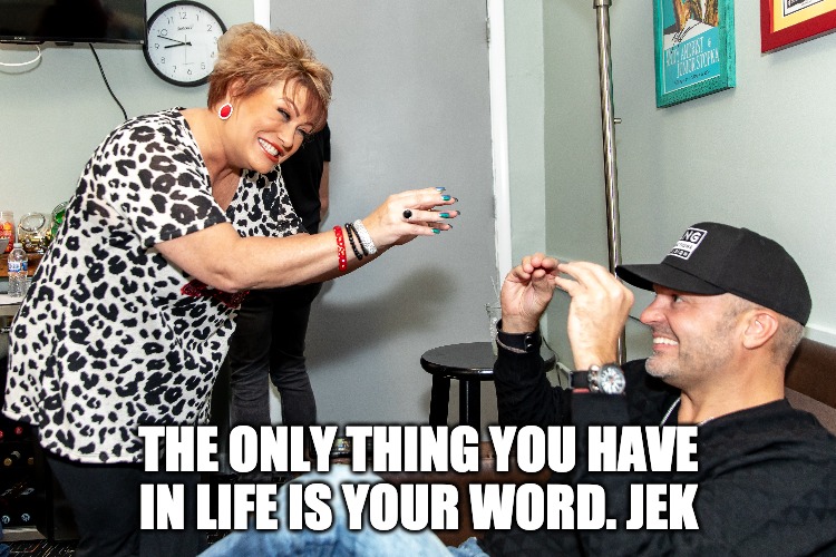 YOU ONLY HAVE YOUR WORD IN LIFE - JEK | THE ONLY THING YOU HAVE IN LIFE IS YOUR WORD. JEK | image tagged in quotes | made w/ Imgflip meme maker