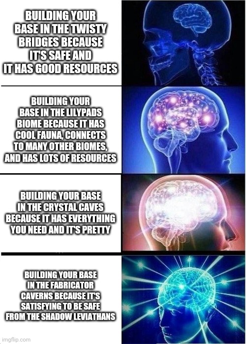 Expanding Brain Meme | BUILDING YOUR BASE IN THE TWISTY BRIDGES BECAUSE IT'S SAFE AND IT HAS GOOD RESOURCES; BUILDING YOUR BASE IN THE LILYPADS BIOME BECAUSE IT HAS COOL FAUNA, CONNECTS TO MANY OTHER BIOMES, AND HAS LOTS OF RESOURCES; BUILDING YOUR BASE IN THE CRYSTAL CAVES BECAUSE IT HAS EVERYTHING YOU NEED AND IT'S PRETTY; BUILDING YOUR BASE IN THE FABRICATOR CAVERNS BECAUSE IT'S SATISFYING TO BE SAFE FROM THE SHADOW LEVIATHANS | image tagged in memes,expanding brain,SubnauticaBelowZero | made w/ Imgflip meme maker