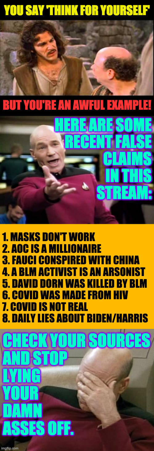 Checking a source requires looking at the actual data yourself. | 1. MASKS DON'T WORK
2. AOC IS A MILLIONAIRE
3. FAUCI CONSPIRED WITH CHINA
4. A BLM ACTIVIST IS AN ARSONIST
5. DAVID DORN WAS KILLED BY BLM
6. COVID WAS MADE FROM HIV
7. COVID IS NOT REAL
8. DAILY LIES ABOUT BIDEN/HARRIS; CHECK YOUR SOURCES
AND STOP
LYING
YOUR
DAMN
ASSES OFF. | image tagged in memes,false claims,lies,covid,blm,think for yourself | made w/ Imgflip meme maker