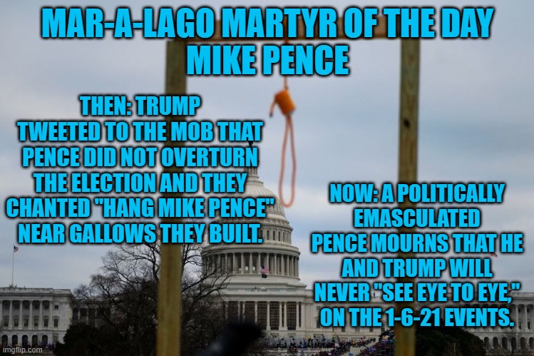 If Trump whipped a crowd up to threaten Biden, Joe would look him straight in his "Two Black Eyes." | MAR-A-LAGO MARTYR OF THE DAY
MIKE PENCE; THEN: TRUMP TWEETED TO THE MOB THAT PENCE DID NOT OVERTURN THE ELECTION AND THEY CHANTED "HANG MIKE PENCE" NEAR GALLOWS THEY BUILT. NOW: A POLITICALLY EMASCULATED PENCE MOURNS THAT HE AND TRUMP WILL NEVER "SEE EYE TO EYE," ON THE 1-6-21 EVENTS. | image tagged in politics | made w/ Imgflip meme maker
