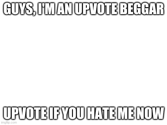 downvote all my meme even the ones you like | GUYS, I'M AN UPVOTE BEGGAR; UPVOTE IF YOU HATE ME NOW | image tagged in blank white template | made w/ Imgflip meme maker