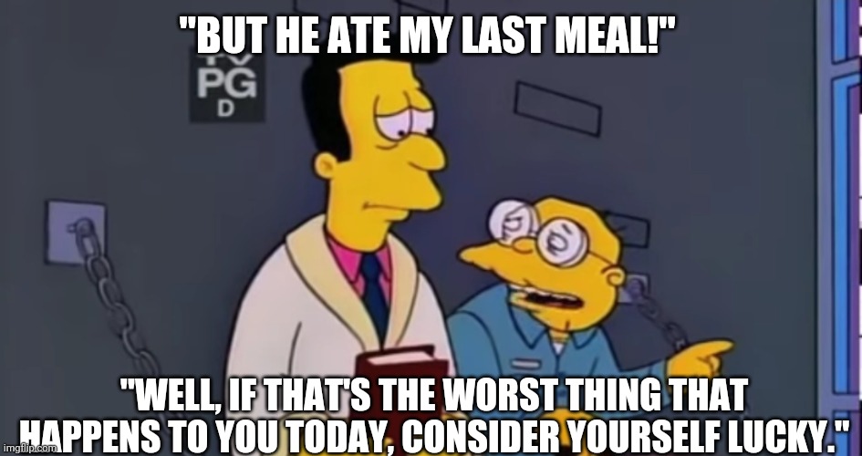 If that's the worst thing that happens to you today consider yourself lucky. | "BUT HE ATE MY LAST MEAL!"; "WELL, IF THAT'S THE WORST THING THAT HAPPENS TO YOU TODAY, CONSIDER YOURSELF LUCKY." | image tagged in the simpsons,simpsons,motivation,motivational | made w/ Imgflip meme maker