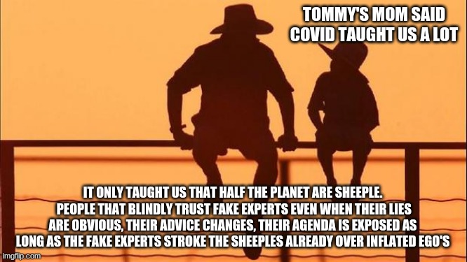 Cowboy Wisdom respect my authoritah | TOMMY'S MOM SAID COVID TAUGHT US A LOT; IT ONLY TAUGHT US THAT HALF THE PLANET ARE SHEEPLE.  PEOPLE THAT BLINDLY TRUST FAKE EXPERTS EVEN WHEN THEIR LIES ARE OBVIOUS, THEIR ADVICE CHANGES, THEIR AGENDA IS EXPOSED AS LONG AS THE FAKE EXPERTS STROKE THE SHEEPLES ALREADY OVER INFLATED EGO'S | image tagged in cowboy father and son,respect my authoritah,cowboy wisdom,fake experts,covid,sheeple | made w/ Imgflip meme maker