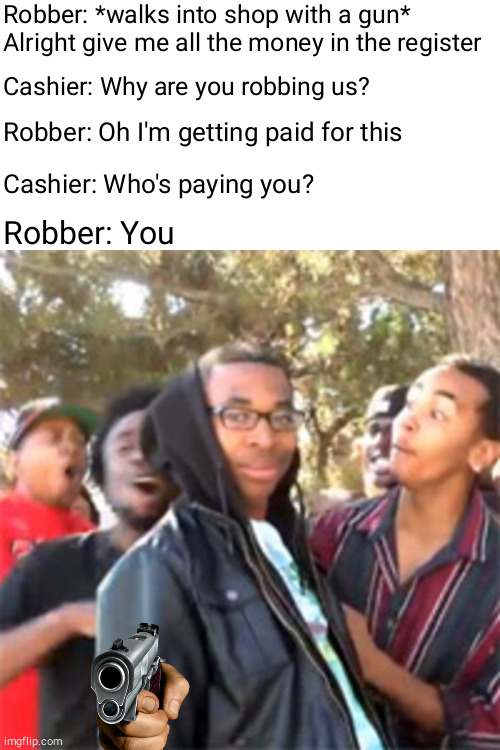 .... | Robber: *walks into shop with a gun* Alright give me all the money in the register; Cashier: Why are you robbing us? Robber: Oh I'm getting paid for this; Cashier: Who's paying you? Robber: You | image tagged in black boy roast,memes,funny,robber,jokes,roast | made w/ Imgflip meme maker