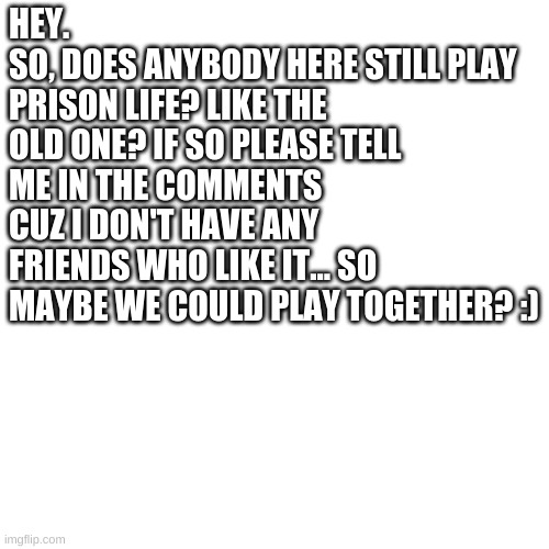 Blank Transparent Square Meme | HEY.
SO, DOES ANYBODY HERE STILL PLAY PRISON LIFE? LIKE THE OLD ONE? IF SO PLEASE TELL ME IN THE COMMENTS CUZ I DON'T HAVE ANY FRIENDS WHO LIKE IT... SO MAYBE WE COULD PLAY TOGETHER? :) | image tagged in memes,blank transparent square | made w/ Imgflip meme maker