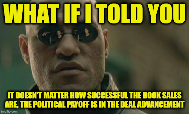 Matrix Morpheus | WHAT IF I TOLD YOU; IT DOESN'T MATTER HOW SUCCESSFUL THE BOOK SALES ARE, THE POLITICAL PAYOFF IS IN THE DEAL ADVANCEMENT | image tagged in memes,matrix morpheus | made w/ Imgflip meme maker