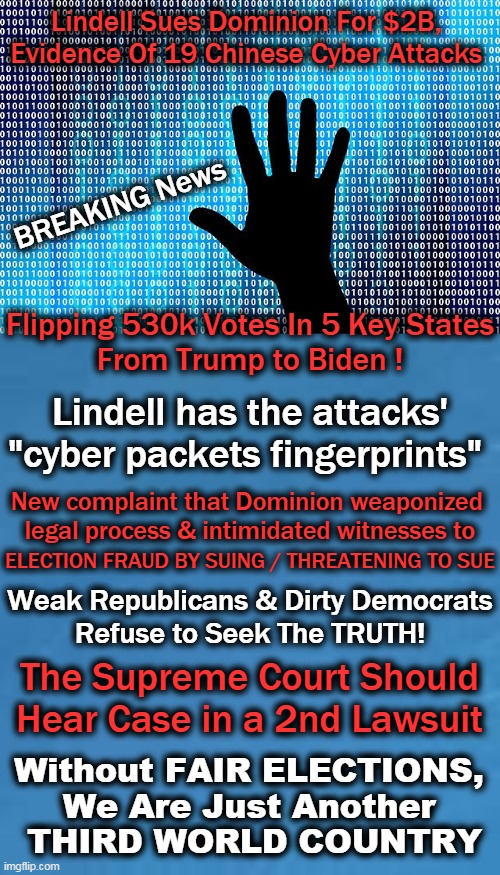 Lindell Has Balz; Does The Supreme Court? | Lindell Sues Dominion For $2B, 
Evidence Of 19 Chinese Cyber Attacks; BREAKING News; Flipping 530k Votes In 5 Key States
From Trump to Biden ! Lindell has the attacks'
"cyber packets fingerprints"; New complaint that Dominion weaponized 
legal process & intimidated witnesses to; ELECTION FRAUD BY SUING / THREATENING TO SUE; Weak Republicans & Dirty Democrats
Refuse to Seek The TRUTH! The Supreme Court Should 
Hear Case in a 2nd Lawsuit; Without FAIR ELECTIONS, 
We Are Just Another 
THIRD WORLD COUNTRY | image tagged in politics,election 2020,stolen,trump,biden,fair elections | made w/ Imgflip meme maker