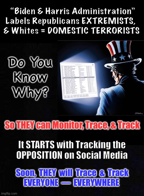 YOU will be, too | “Biden & Harris Administration”
Labels Republicans EXTREMISTS,  
& Whites = DOMESTIC TERRORISTS; Do You
Know
Why? MRA; So THEY can Monitor, Trace, & Track; It STARTS with Tracking the
OPPOSITION on Social Media; Soon,  THEY  will  Trace  &  Track
EVERYONE  —  EVERYWHERE | image tagged in marxist,socialism,dems hate america,biden is a snake but not the head of the snake,dem govt is tyrannical,fascists | made w/ Imgflip meme maker