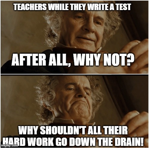 IT DO BE LIKE THAT THO! | TEACHERS WHILE THEY WRITE A TEST; AFTER ALL, WHY NOT? WHY SHOULDN'T ALL THEIR HARD WORK GO DOWN THE DRAIN! | image tagged in bilbo - why shouldn t i keep it | made w/ Imgflip meme maker