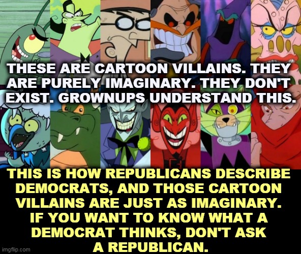 Childish GOP fantasies. | THESE ARE CARTOON VILLAINS. THEY 
ARE PURELY IMAGINARY. THEY DON'T 
EXIST. GROWNUPS UNDERSTAND THIS. THIS IS HOW REPUBLICANS DESCRIBE 
DEMOCRATS, AND THOSE CARTOON 
VILLAINS ARE JUST AS IMAGINARY. 
IF YOU WANT TO KNOW WHAT A 
DEMOCRAT THINKS, DON'T ASK 
A REPUBLICAN. | image tagged in republicans,gop,childish,villains | made w/ Imgflip meme maker
