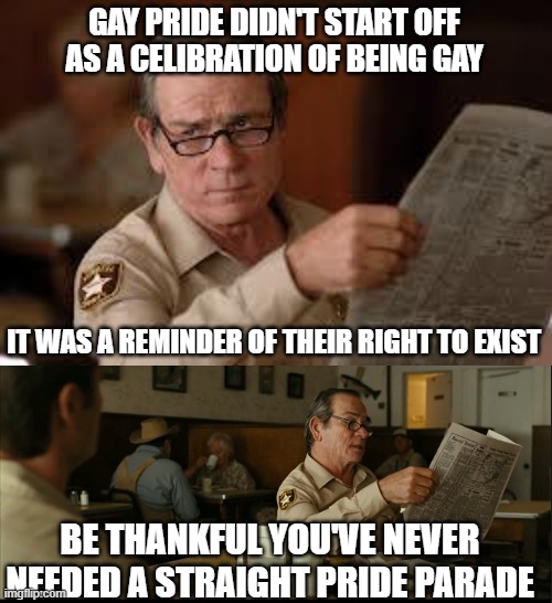 GAY PRIDE DIDN'T START OFF AS A CELIBRATION OF BEING GAY; IT WAS A REMINDER OF THEIR RIGHT TO EXIST; BE THANKFUL YOU'VE NEVER NEEDED A STRAIGHT PRIDE PARADE | image tagged in no country for old men tommy lee jones,tommy explains | made w/ Imgflip meme maker