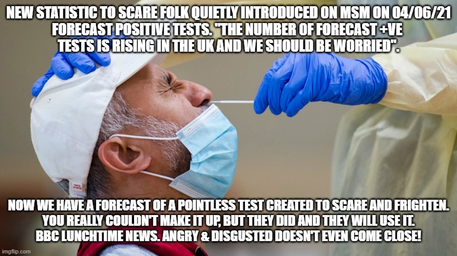 New Scare Con Forecast +ve's | NEW STATISTIC TO SCARE FOLK QUIETLY INTRODUCED ON MSM ON 04/06/21
FORECAST POSITIVE TESTS. "THE NUMBER OF FORECAST +VE 
TESTS IS RISING IN THE UK AND WE SHOULD BE WORRIED". NOW WE HAVE A FORECAST OF A POINTLESS TEST CREATED TO SCARE AND FRIGHTEN.
YOU REALLY COULDN'T MAKE IT UP, BUT THEY DID AND THEY WILL USE IT.
BBC LUNCHTIME NEWS. ANGRY & DISGUSTED DOESN'T EVEN COME CLOSE! | image tagged in covid | made w/ Imgflip meme maker