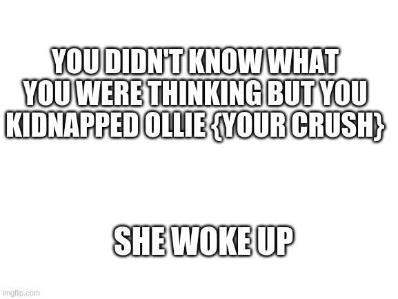 Blank White Template | YOU DIDN'T KNOW WHAT YOU WERE THINKING BUT YOU KIDNAPPED OLLIE {YOUR CRUSH}; SHE WOKE UP | image tagged in blank white template | made w/ Imgflip meme maker