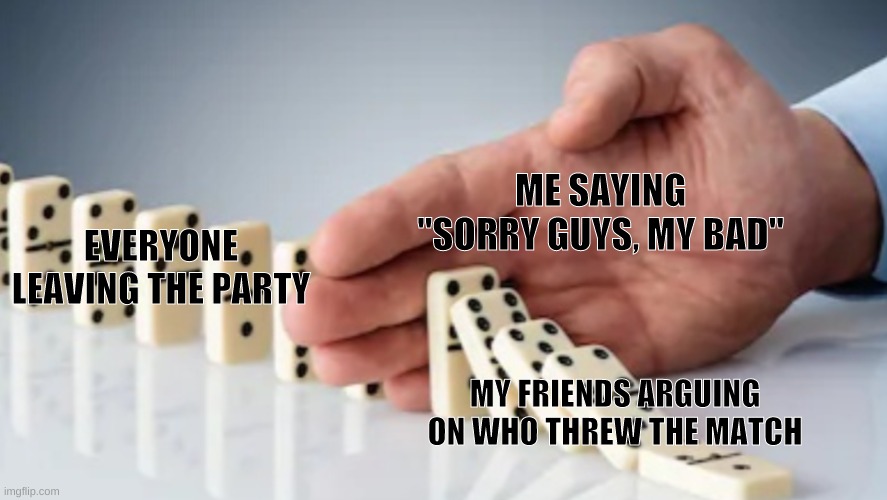 Most of the time it's not even my fault |  ME SAYING "SORRY GUYS, MY BAD"; EVERYONE LEAVING THE PARTY; MY FRIENDS ARGUING ON WHO THREW THE MATCH | image tagged in dominoes,arguing,friendship,online gaming | made w/ Imgflip meme maker