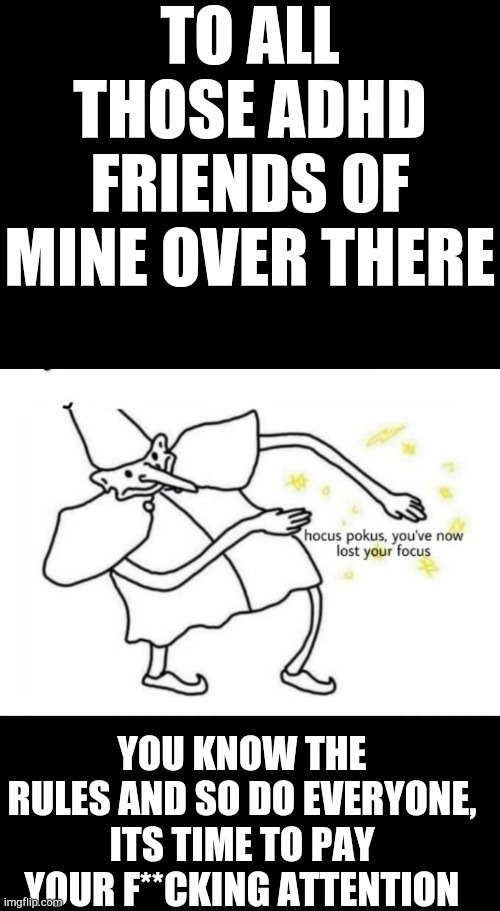 Alright, it's enough, back to ur classes | TO ALL THOSE ADHD FRIENDS OF MINE OVER THERE; YOU KNOW THE RULES AND SO DO EVERYONE,
ITS TIME TO PAY YOUR F**CKING ATTENTION | image tagged in blank black,hocus pocus lost your focus | made w/ Imgflip meme maker