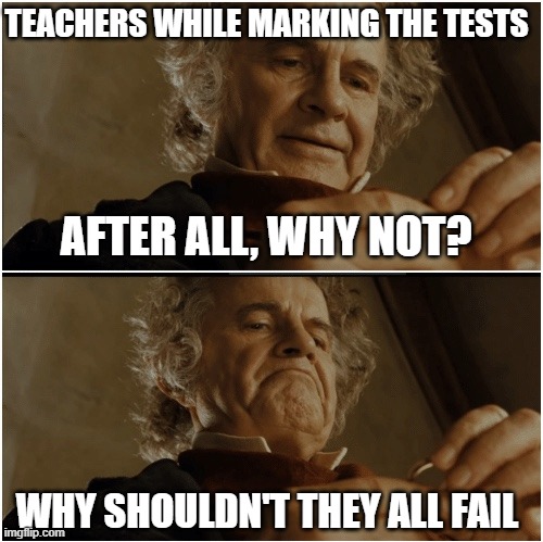 We all know the truth by now! | TEACHERS WHILE MARKING THE TESTS; AFTER ALL, WHY NOT? WHY SHOULDN'T THEY ALL FAIL | image tagged in bilbo - why shouldn t i keep it | made w/ Imgflip meme maker