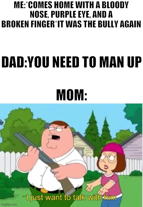 This is about my mom |  ME:*COMES HOME WITH A BLOODY NOSE, PURPLE EYE, AND A BROKEN FINGER*IT WAS THE BULLY AGAIN; DAD:YOU NEED TO MAN UP; MOM: | image tagged in i just wanna talk to him | made w/ Imgflip meme maker