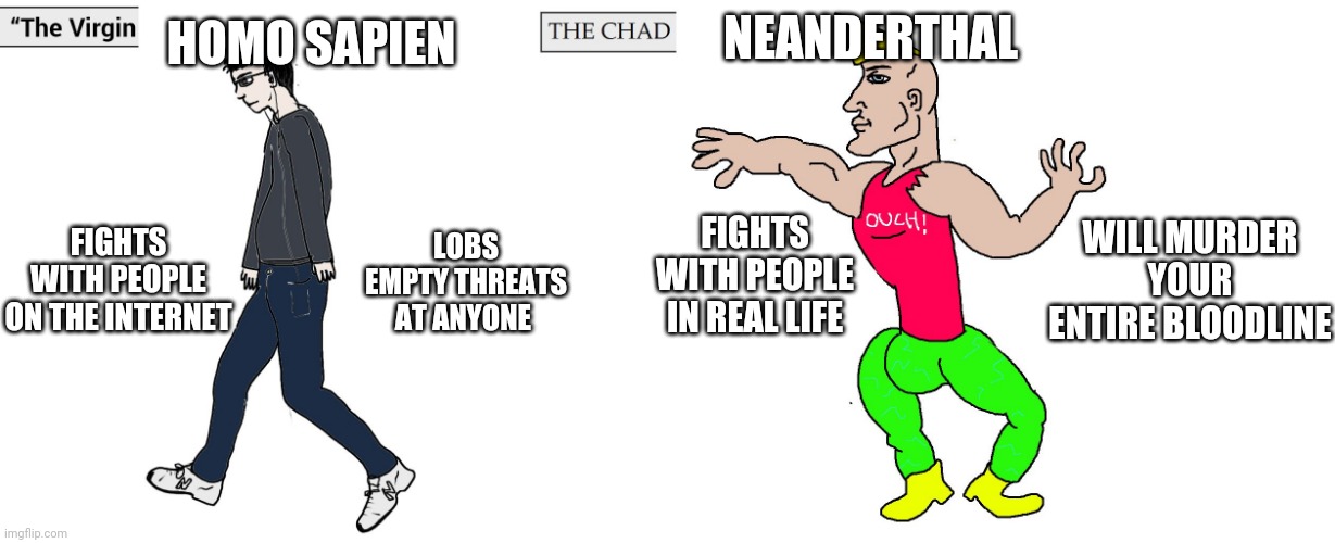 Neanderthal vs Homo Sapiens war #2 | HOMO SAPIEN; NEANDERTHAL; WILL MURDER YOUR ENTIRE BLOODLINE; FIGHTS WITH PEOPLE IN REAL LIFE; LOBS EMPTY THREATS AT ANYONE; FIGHTS WITH PEOPLE ON THE INTERNET | image tagged in virgin and chad | made w/ Imgflip meme maker