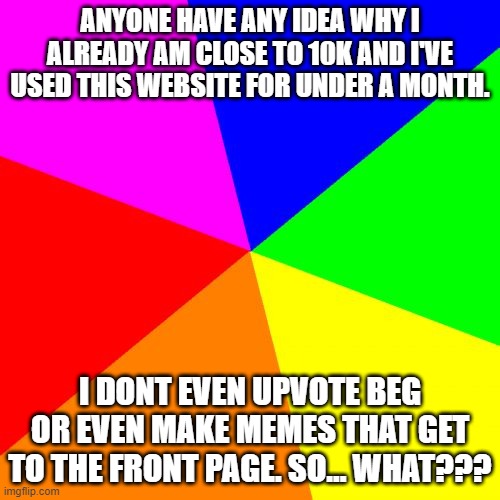 Is it bc I upvote every good meme on this website and the points pile up? |  ANYONE HAVE ANY IDEA WHY I ALREADY AM CLOSE TO 10K AND I'VE USED THIS WEBSITE FOR UNDER A MONTH. I DONT EVEN UPVOTE BEG OR EVEN MAKE MEMES THAT GET TO THE FRONT PAGE. SO... WHAT??? | image tagged in memes,blank colored background | made w/ Imgflip meme maker