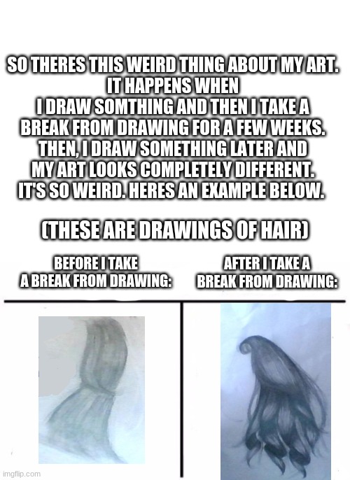 True story :) | SO THERES THIS WEIRD THING ABOUT MY ART.
IT HAPPENS WHEN I DRAW SOMTHING AND THEN I TAKE A BREAK FROM DRAWING FOR A FEW WEEKS. THEN, I DRAW SOMETHING LATER AND MY ART LOOKS COMPLETELY DIFFERENT. IT'S SO WEIRD. HERES AN EXAMPLE BELOW. (THESE ARE DRAWINGS OF HAIR); BEFORE I TAKE A BREAK FROM DRAWING:; AFTER I TAKE A BREAK FROM DRAWING: | image tagged in blank white template,memes,who would win | made w/ Imgflip meme maker