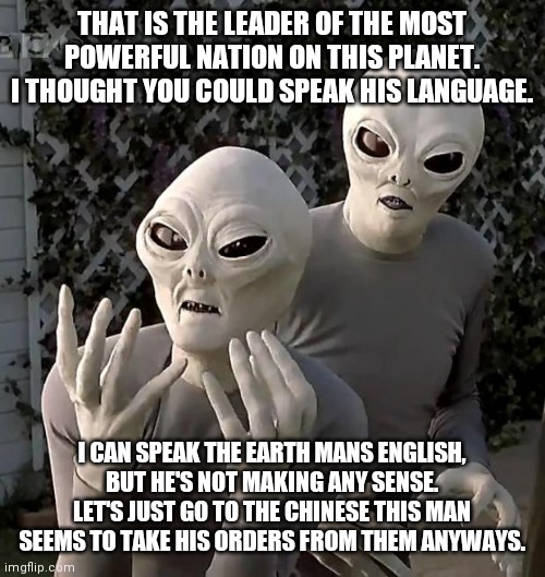 Aliens | THAT IS THE LEADER OF THE MOST POWERFUL NATION ON THIS PLANET. I THOUGHT YOU COULD SPEAK HIS LANGUAGE. I CAN SPEAK THE EARTH MANS ENGLISH, BUT HE'S NOT MAKING ANY SENSE. LET'S JUST GO TO THE CHINESE THIS MAN SEEMS TO TAKE HIS ORDERS FROM THEM ANYWAYS. | image tagged in aliens,ConservativeMemes | made w/ Imgflip meme maker