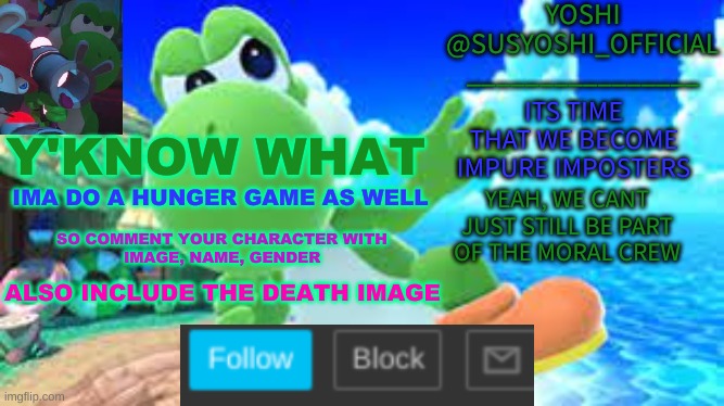 Screw It, | Y'KNOW WHAT; IMA DO A HUNGER GAME AS WELL; SO COMMENT YOUR CHARACTER WITH
IMAGE, NAME, GENDER; ALSO INCLUDE THE DEATH IMAGE | image tagged in yoshi_official announcement temp v6 | made w/ Imgflip meme maker