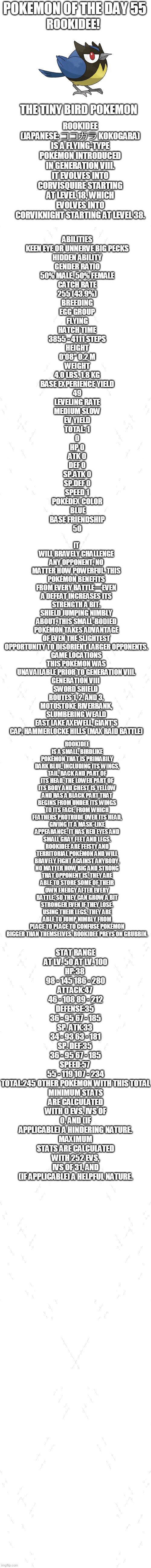pokemon of the day 55 | POKEMON OF THE DAY 55; ROOKIDEE! ROOKIDEE (JAPANESE: ココガラ KOKOGARA) IS A FLYING-TYPE POKÉMON INTRODUCED IN GENERATION VIII.
IT EVOLVES INTO CORVISQUIRE STARTING AT LEVEL 18, WHICH EVOLVES INTO CORVIKNIGHT STARTING AT LEVEL 38. THE TINY BIRD POKEMON; ABILITIES
KEEN EYE OR UNNERVE	BIG PECKS
HIDDEN ABILITY
GENDER RATIO
50% MALE, 50% FEMALE
CATCH RATE
255 (43.9%)
BREEDING
EGG GROUP
FLYING
HATCH TIME
3855 - 4111 STEPS
HEIGHT
0'08"	0.2 M
WEIGHT
4.0 LBS.	1.8 KG
BASE EXPERIENCE YIELD
49
LEVELING RATE
MEDIUM SLOW
EV YIELD
TOTAL: 1
0
HP	0
ATK	0
DEF	0
SP.ATK	0
SP.DEF	0
SPEED 1
POKÉDEX COLOR
 BLUE
BASE FRIENDSHIP
50; IT WILL BRAVELY CHALLENGE ANY OPPONENT, NO MATTER HOW POWERFUL. THIS POKÉMON BENEFITS FROM EVERY BATTLE—EVEN A DEFEAT INCREASES ITS STRENGTH A BIT.
SHIELD	JUMPING NIMBLY ABOUT, THIS SMALL-BODIED POKÉMON TAKES ADVANTAGE OF EVEN THE SLIGHTEST OPPORTUNITY TO DISORIENT LARGER OPPONENTS.

GAME LOCATIONS
THIS POKÉMON WAS UNAVAILABLE PRIOR TO GENERATION VIII.
GENERATION VIII	
SWORD SHIELD	
ROUTES 1, 2, AND 3, MOTOSTOKE RIVERBANK, SLUMBERING WEALD
EAST LAKE AXEWELL, GIANT'S CAP, HAMMERLOCKE HILLS (MAX RAID BATTLE); ROOKIDEE IS A SMALL, BIRDLIKE POKÉMON THAT IS PRIMARILY DARK BLUE, INCLUDING ITS WINGS, TAIL, BACK AND PART OF ITS HEAD. THE LOWER PART OF ITS BODY AND CHEST IS YELLOW AND HAS A BLACK PART THAT BEGINS FROM UNDER ITS WINGS TO ITS FACE, FROM WHICH FEATHERS PROTRUDE OVER ITS HEAD, GIVING IT A MASK-LIKE APPEARANCE. IT HAS RED EYES AND SMALL GRAY FEET AND LEGS.
ROOKIDEE ARE FEISTY AND TERRITORIAL POKÉMON AND WILL BRAVELY FIGHT AGAINST ANYBODY, NO MATTER HOW BIG AND STRONG THAT OPPONENT IS. THEY ARE ABLE TO STORE SOME OF THEIR OWN ENERGY AFTER EVERY BATTLE, SO THEY CAN GROW A BIT STRONGER EVEN IF THEY LOSE. USING THEIR LEGS, THEY ARE ABLE TO JUMP NIMBLY FROM PLACE TO PLACE TO CONFUSE POKÉMON BIGGER THAN THEMSELVES. ROOKIDEE PREYS ON GRUBBIN. STAT	RANGE
AT LV. 50	AT LV. 100
HP:38	
98 - 145	186 - 280
ATTACK:47	
46 - 108	89 - 212
DEFENSE:35	
36 - 95	67 - 185
SP. ATK:33	
34 - 93	63 - 181
SP. DEF:35	
36 - 95	67 - 185
SPEED:57	
55 - 119	107 - 234
TOTAL:245	OTHER POKÉMON WITH THIS TOTAL
MINIMUM STATS ARE CALCULATED WITH 0 EVS, IVS OF 0, AND (IF APPLICABLE) A HINDERING NATURE.
MAXIMUM STATS ARE CALCULATED WITH 252 EVS, IVS OF 31, AND (IF APPLICABLE) A HELPFUL NATURE. | image tagged in blank white template,pokemon,pokemon of the day | made w/ Imgflip meme maker