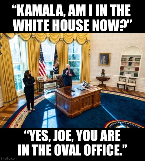 The confused Joe Biden. |  “KAMALA, AM I IN THE 
WHITE HOUSE NOW?”; “YES, JOE, YOU ARE
IN THE OVAL OFFICE.” | image tagged in joe biden,creepy joe biden,biden,dementia,angry old man,old fart | made w/ Imgflip meme maker