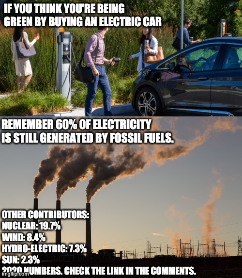 Electric ≠ Green (2020 numbers) |  IF YOU THINK YOU'RE BEING GREEN BY BUYING AN ELECTRIC CAR; REMEMBER 60% OF ELECTRICITY IS STILL GENERATED BY FOSSIL FUELS. OTHER CONTRIBUTORS:
NUCLEAR: 19.7%
WIND: 8.4%
HYDRO-ELECTRIC: 7.3%
SUN: 2.3%
2020 NUMBERS. CHECK THE LINK IN THE COMMENTS. | image tagged in memes,politics,green new deal,electric is not green | made w/ Imgflip meme maker