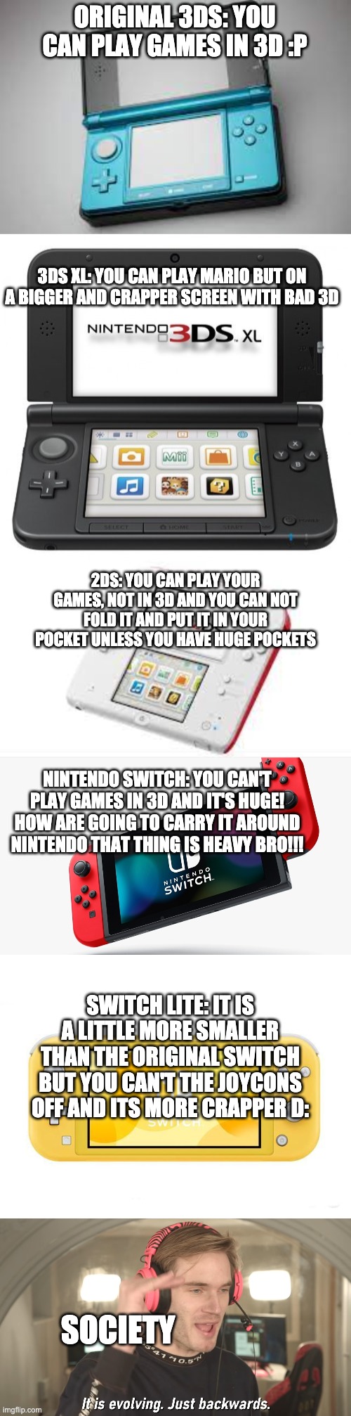 Its evolving just backwards | ORIGINAL 3DS: YOU CAN PLAY GAMES IN 3D :P; 3DS XL: YOU CAN PLAY MARIO BUT ON A BIGGER AND CRAPPER SCREEN WITH BAD 3D; 2DS: YOU CAN PLAY YOUR GAMES, NOT IN 3D AND YOU CAN NOT FOLD IT AND PUT IT IN YOUR POCKET UNLESS YOU HAVE HUGE POCKETS; NINTENDO SWITCH: YOU CAN'T PLAY GAMES IN 3D AND IT'S HUGE! HOW ARE GOING TO CARRY IT AROUND NINTENDO THAT THING IS HEAVY BRO!!! SWITCH LITE: IT IS A LITTLE MORE SMALLER THAN THE ORIGINAL SWITCH BUT YOU CAN'T THE JOYCONS OFF AND ITS MORE CRAPPER D:; SOCIETY | image tagged in its evolving just backwards | made w/ Imgflip meme maker