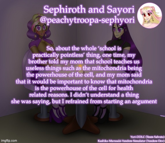 So, about the whole ‘school is practically pointless’ thing, one time, my brother told my mom that school teaches us useless things such as the mitochondria being the powerhouse of the cell, and my mom said that it would be important to know that mitochondria is the powerhouse of the cell for health related reasons. I didn’t understand a thing she was saying, but I refrained from starting an argument | image tagged in yuri and kashiko murasaki | made w/ Imgflip meme maker