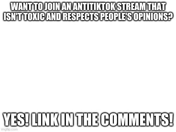 Blank White Template | WANT TO JOIN AN ANTITIKTOK STREAM THAT ISN'T TOXIC AND RESPECTS PEOPLE'S OPINIONS? YES! LINK IN THE COMMENTS! | image tagged in blank white template | made w/ Imgflip meme maker