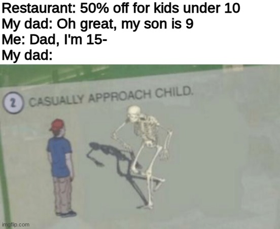 you shall not speak | Restaurant: 50% off for kids under 10
My dad: Oh great, my son is 9
Me: Dad, I'm 15-
My dad: | image tagged in blank white template,casually approach child,funny,memes,barney will eat all of your delectable biscuits,funny memes | made w/ Imgflip meme maker